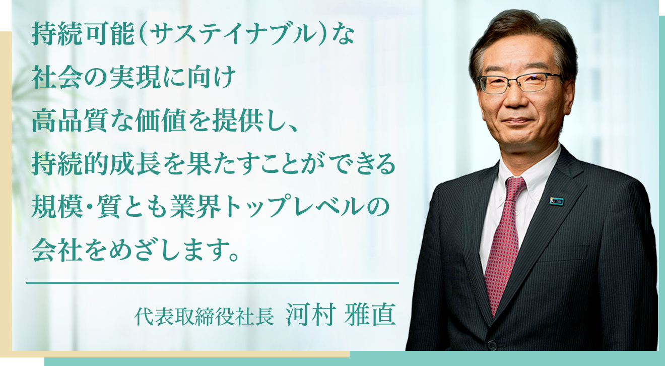 持続可能（サステイナブル）な社会の実現に向け高品質な価値を提供し、持続的成長を果たすことができる規模・質とも業界トップレベルの会社をめざします。 代表取締役社長 河村 雅直